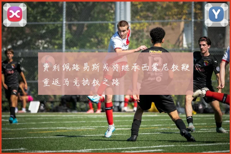 费利佩路易斯或将继承西蒙尼教鞭重返马竞执教之路