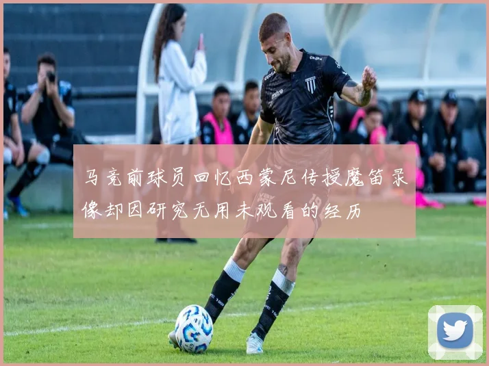 马竞前球员回忆西蒙尼传授魔笛录像却因研究无用未观看的经历