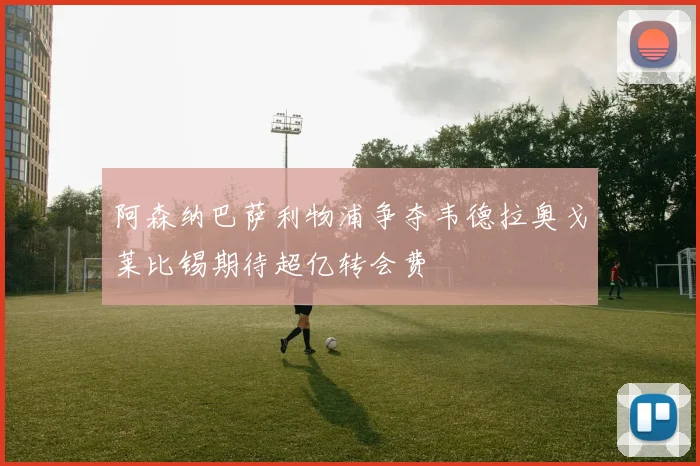 阿森纳巴萨利物浦争夺韦德拉奥戈莱比锡期待超亿转会费