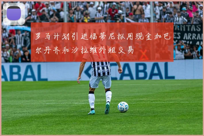 罗马计划引进福蒂尼拟用现金加巴尔丹齐和沙拉维外租交易