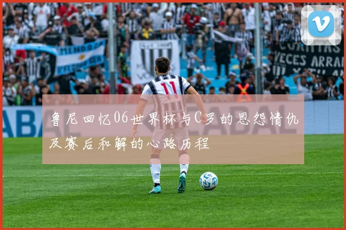 鲁尼回忆06世界杯与C罗的恩怨情仇及赛后和解的心路历程