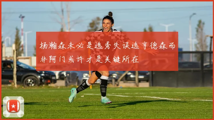 杨瀚森未必是选秀失误选亨德森而非阿门或许才是关键所在