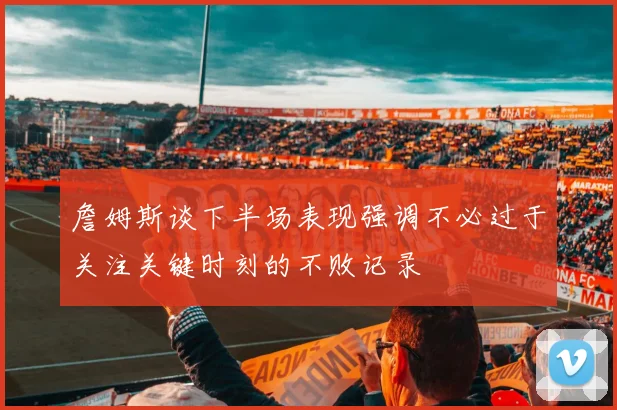 詹姆斯谈下半场表现强调不必过于关注关键时刻的不败记录