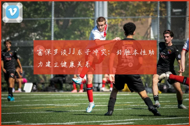 富保罗谈JJ东子冲突：好胜本性助力建立健康关系