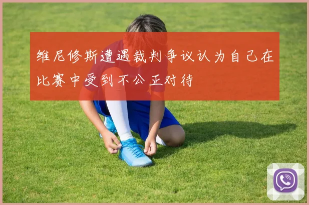 维尼修斯遭遇裁判争议认为自己在比赛中受到不公正对待