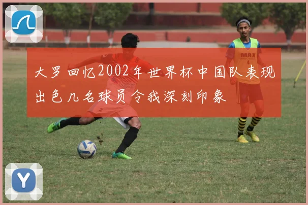 大罗回忆2002年世界杯中国队表现出色几名球员令我深刻印象