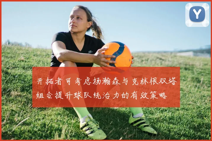 开拓者可考虑杨瀚森与克林根双塔组合提升球队统治力的有效策略