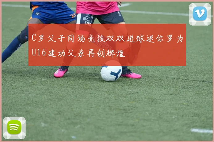 C罗父子同场竞技双双进球迷你罗为U16建功父亲再创辉煌