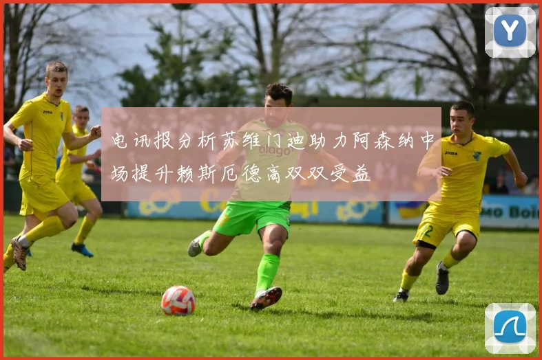 电讯报分析苏维门迪助力阿森纳中场提升赖斯厄德高双双受益
