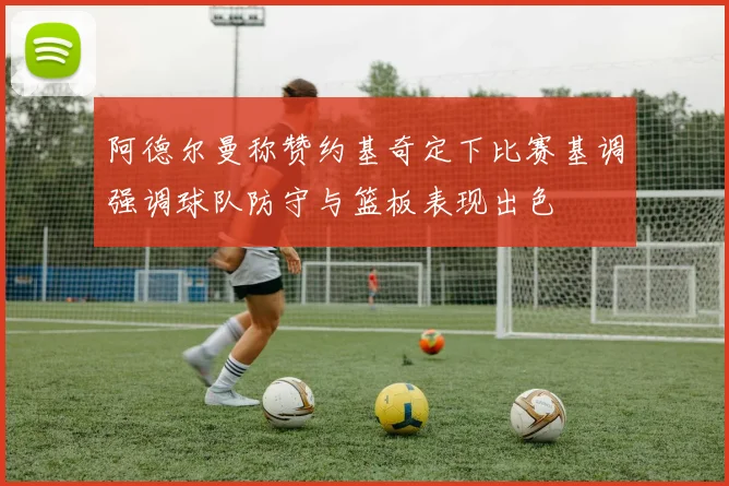 阿德尔曼称赞约基奇定下比赛基调强调球队防守与篮板表现出色