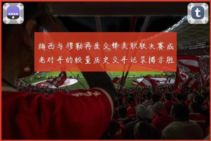 梅西与穆勒再度交锋美职联决赛成老对手的较量历史交手记录揭示胜负关系