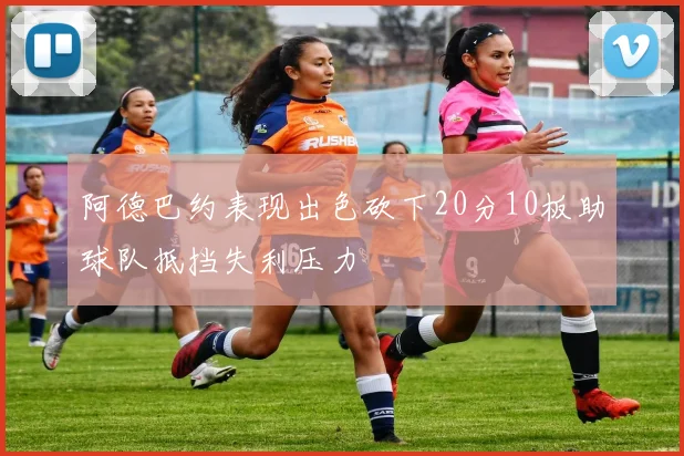 阿德巴约表现出色砍下20分10板助球队抵挡失利压力