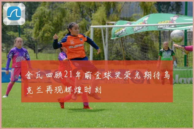 舍瓦回顾21年前金球奖荣光期待乌克兰再现辉煌时刻