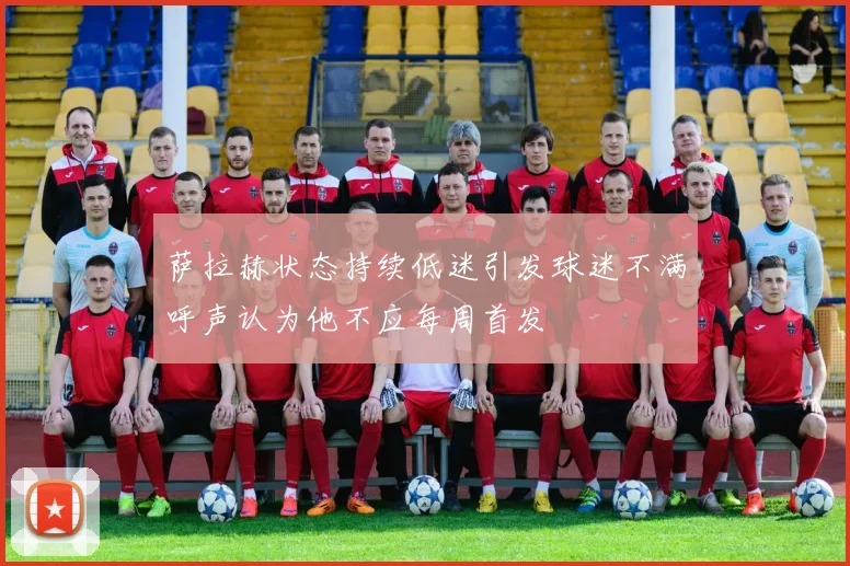 萨拉赫状态持续低迷引发球迷不满呼声认为他不应每周首发