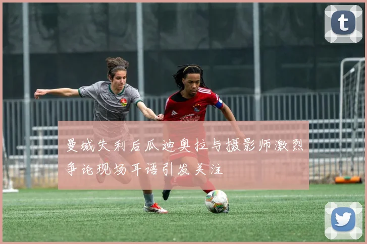 曼城失利后瓜迪奥拉与摄影师激烈争论现场耳语引发关注