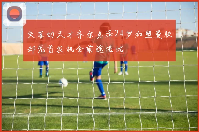 失落的天才齐尔克泽24岁加盟曼联却无首发机会前途堪忧