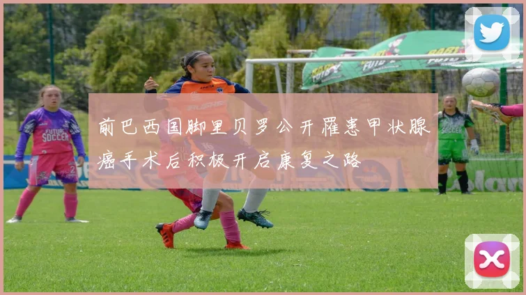 前巴西国脚里贝罗公开罹患甲状腺癌手术后积极开启康复之路