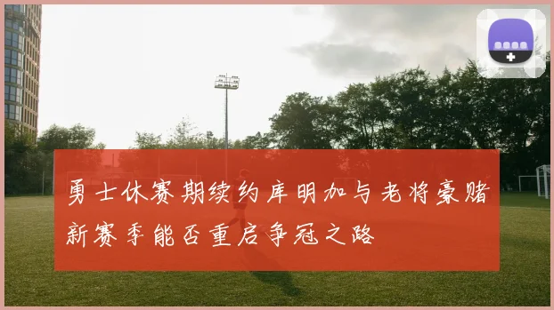 勇士休赛期续约库明加与老将豪赌新赛季能否重启争冠之路