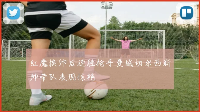 红魔换帅后连胜枪手曼城切尔西新帅带队表现惊艳