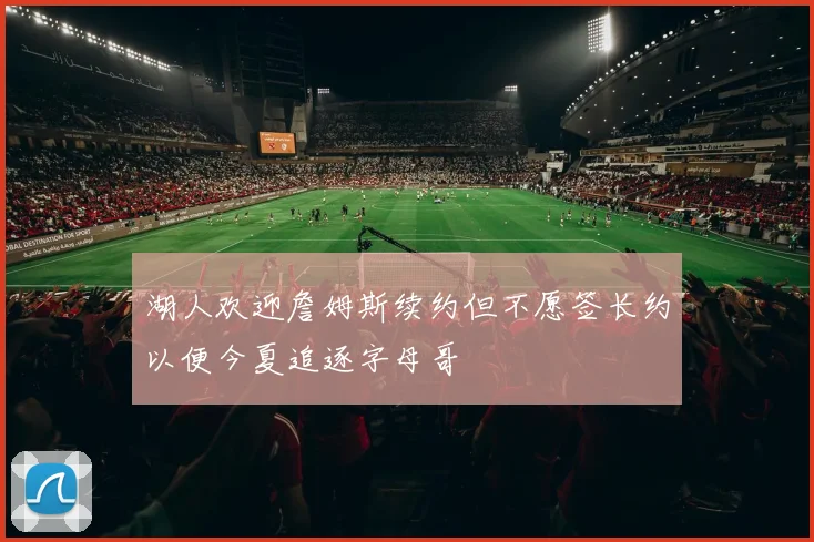 湖人欢迎詹姆斯续约但不愿签长约以便今夏追逐字母哥