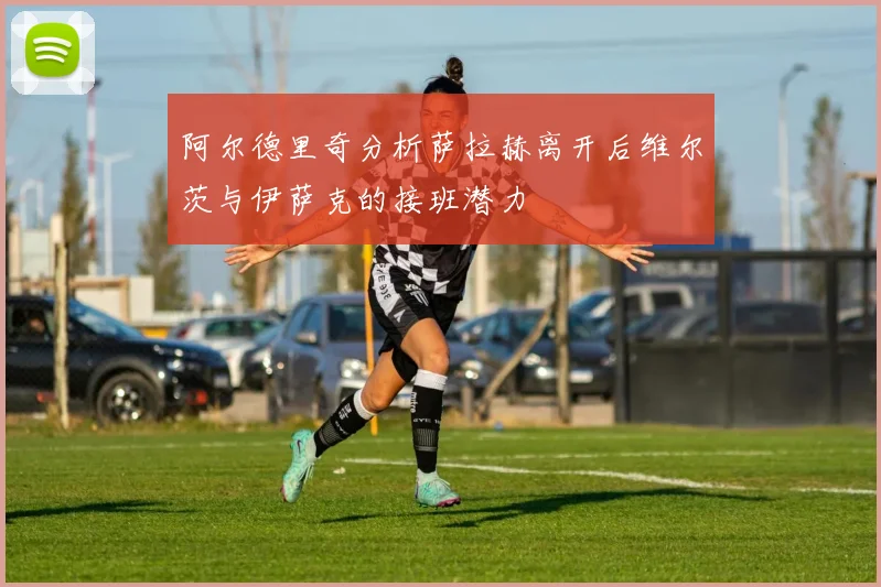 阿尔德里奇分析萨拉赫离开后维尔茨与伊萨克的接班潜力