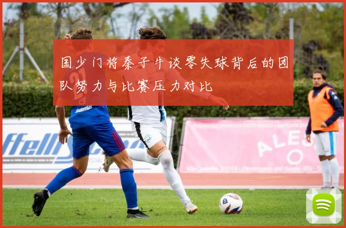 国少门将秦子牛谈零失球背后的团队努力与比赛压力对比