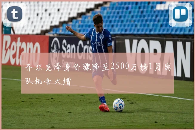 齐尔克泽身价骤降至2500万镑1月离队机会大增