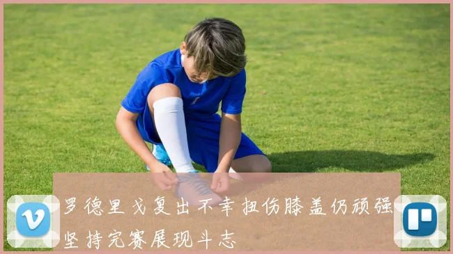 罗德里戈复出不幸扭伤膝盖仍顽强坚持完赛展现斗志