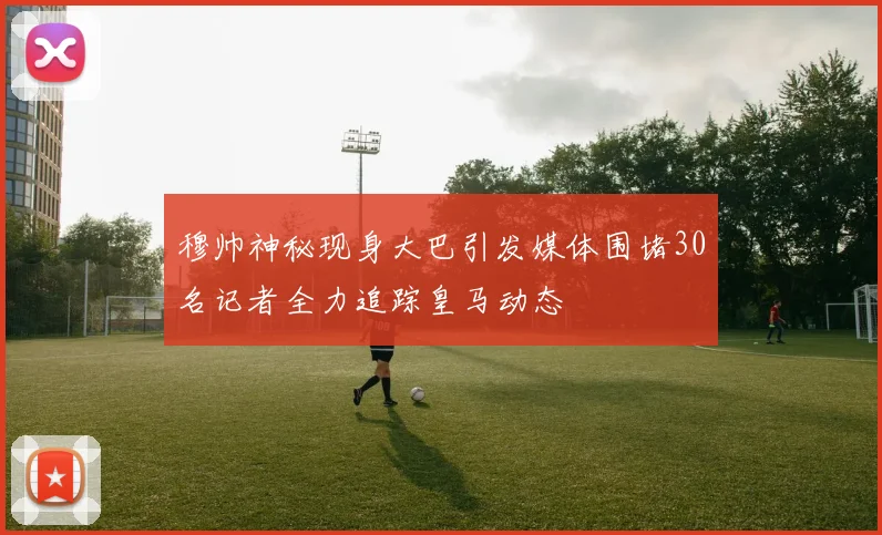 穆帅神秘现身大巴引发媒体围堵30名记者全力追踪皇马动态