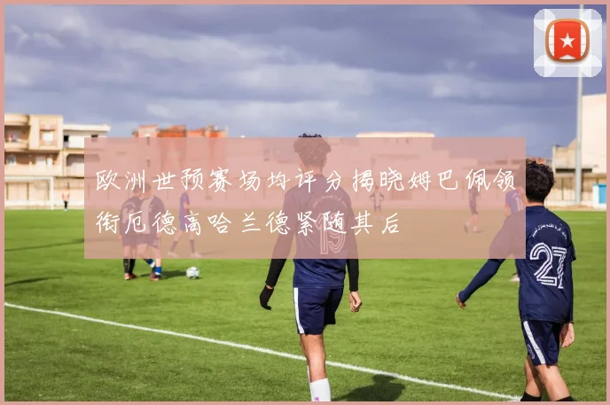 欧洲世预赛场均评分揭晓姆巴佩领衔厄德高哈兰德紧随其后
