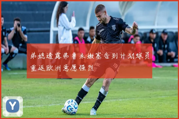 弟媳透露弗鲁米嫩塞告别计划球员重返欧洲意愿强烈