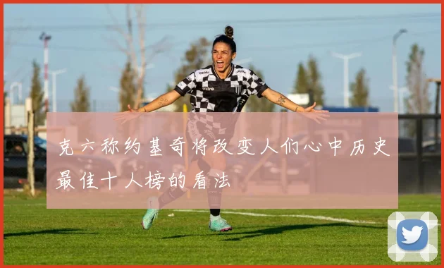 克六称约基奇将改变人们心中历史最佳十人榜的看法