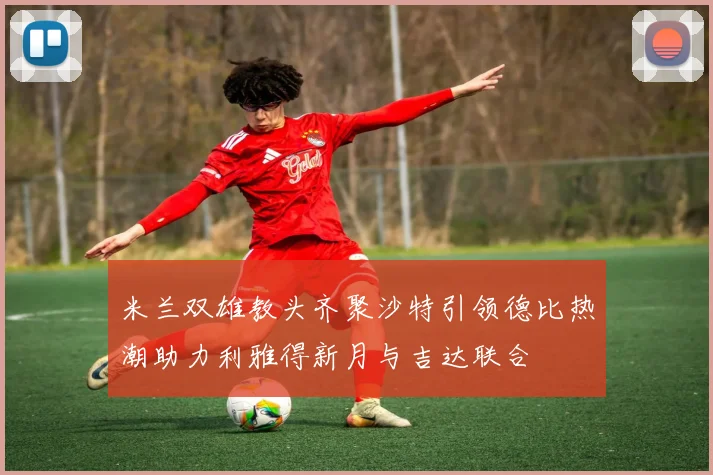 米兰双雄教头齐聚沙特引领德比热潮助力利雅得新月与吉达联合