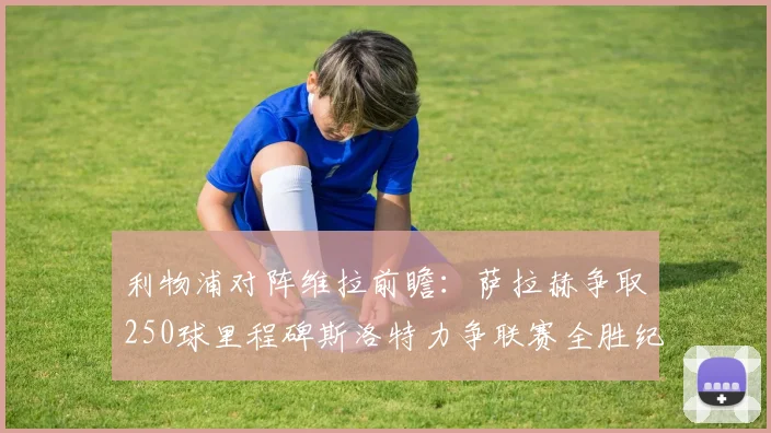 利物浦对阵维拉前瞻：萨拉赫争取250球里程碑斯洛特力争联赛全胜纪录