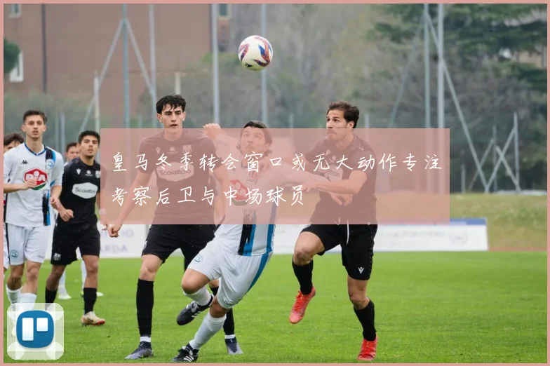 皇马冬季转会窗口或无大动作专注考察后卫与中场球员