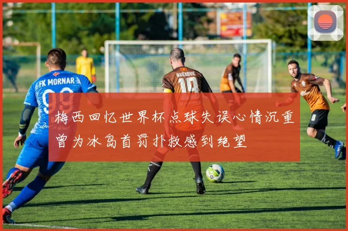 梅西回忆世界杯点球失误心情沉重曾为冰岛首罚扑救感到绝望