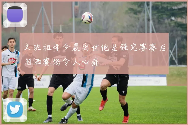 文班祖母今晨离世他坚强完赛赛后泪洒赛场令人心痛